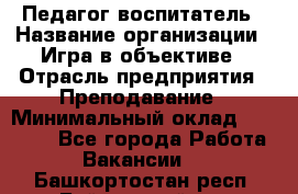 Педагог-воспитатель › Название организации ­ Игра в объективе › Отрасль предприятия ­ Преподавание › Минимальный оклад ­ 15 000 - Все города Работа » Вакансии   . Башкортостан респ.,Баймакский р-н